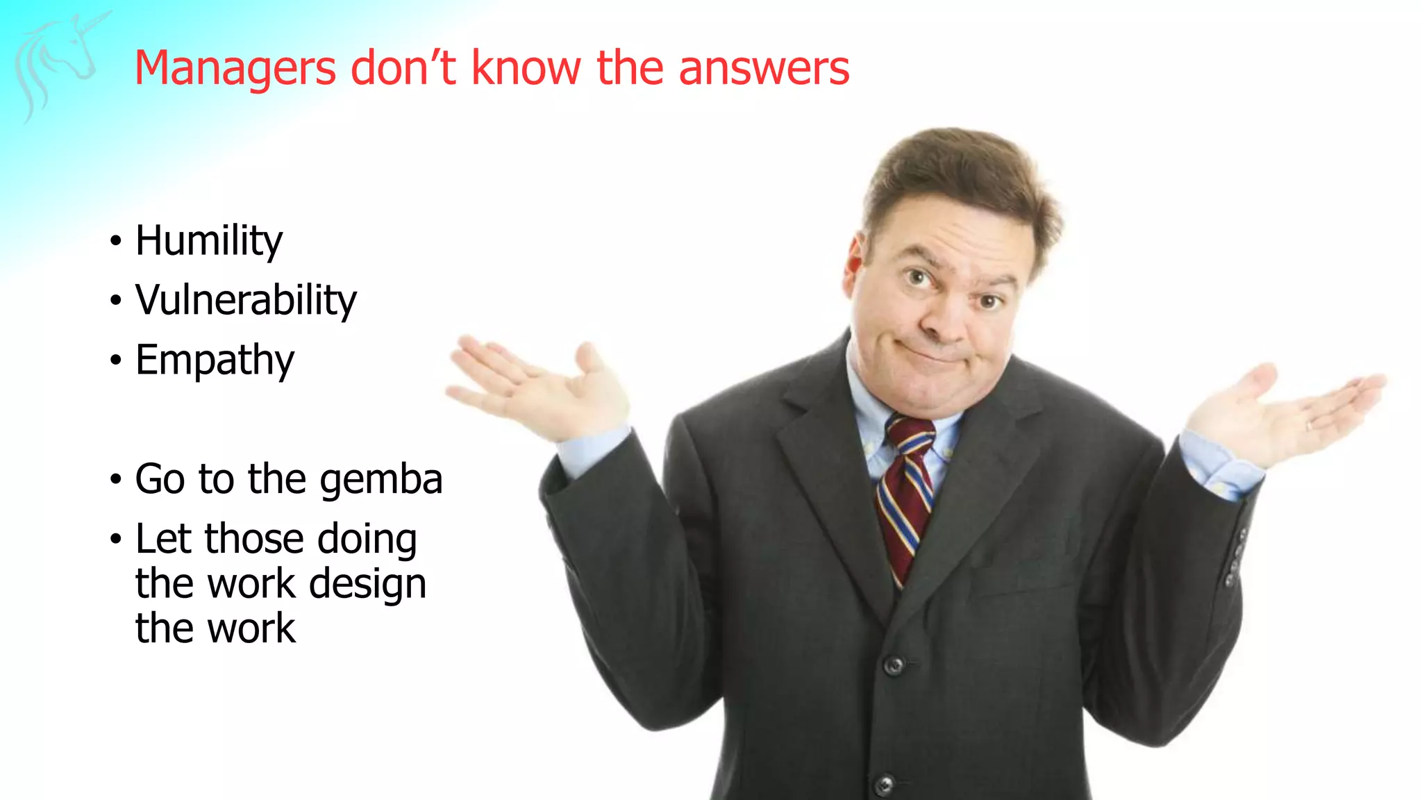 Managers don’t know the answers
• Humility
• Vulnerability
• Empathy
• Go to the gemba
• Let those doing
the work design
the work
 