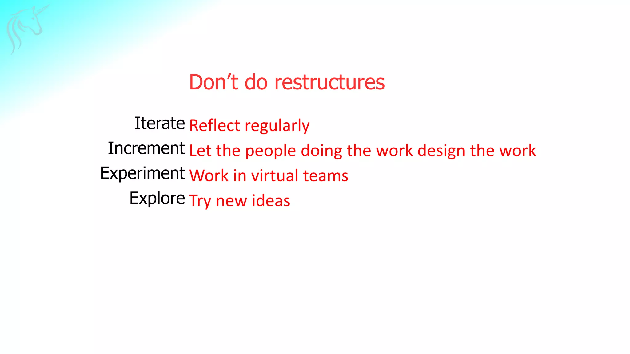 Don’t do restructures
Iterate
Increment
Experiment
Explore
Reflect regularly
Let the people doing the work design the work
Work in virtual teams
Try new ideas
 