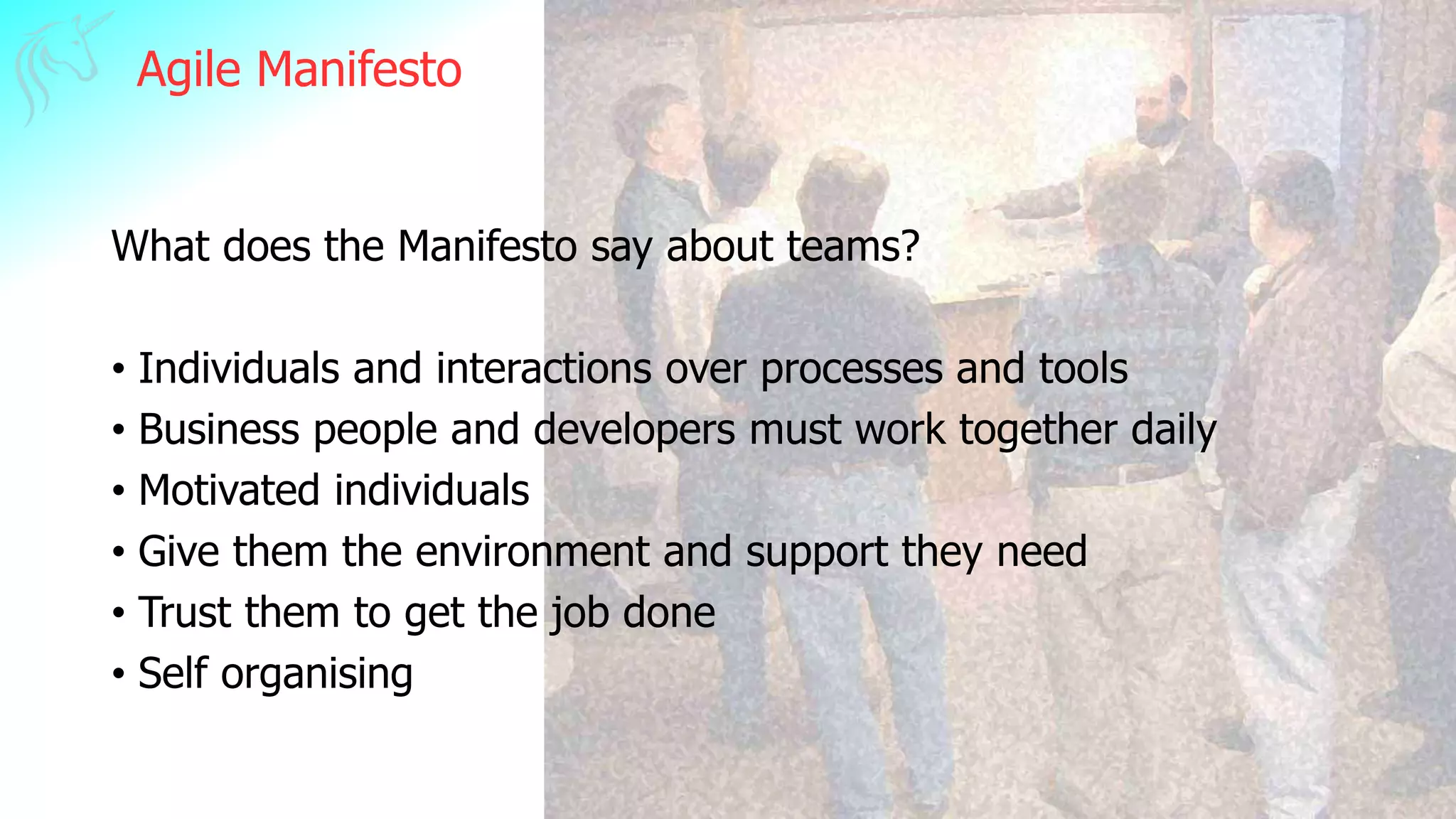 Agile Manifesto
What does the Manifesto say about teams?
• Individuals and interactions over processes and tools
• Business people and developers must work together daily
• Motivated individuals
• Give them the environment and support they need
• Trust them to get the job done
• Self organising
 