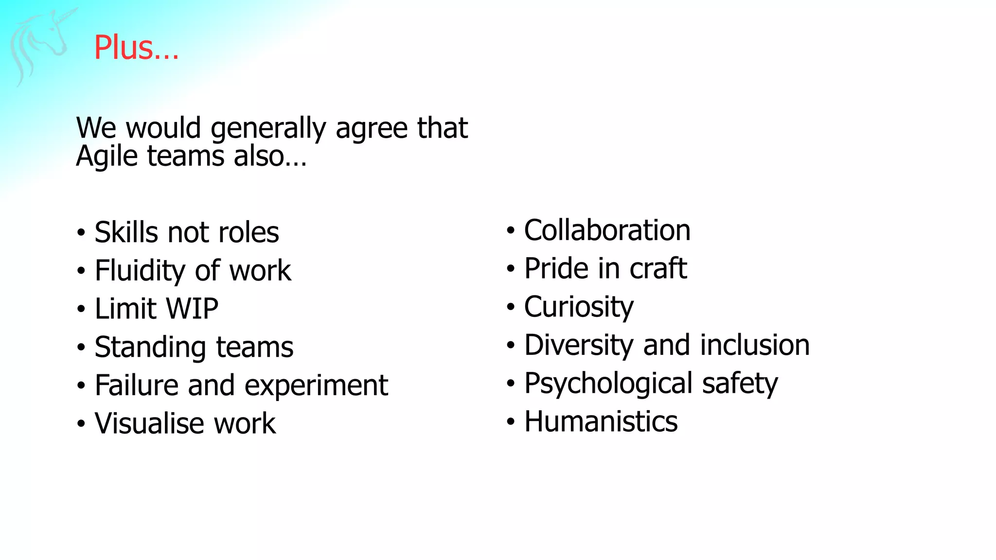 Plus…
We would generally agree that
Agile teams also…
• Skills not roles
• Fluidity of work
• Limit WIP
• Standing teams
• Failure and experiment
• Visualise work
• Collaboration
• Pride in craft
• Curiosity
• Diversity and inclusion
• Psychological safety
• Humanistics
 
