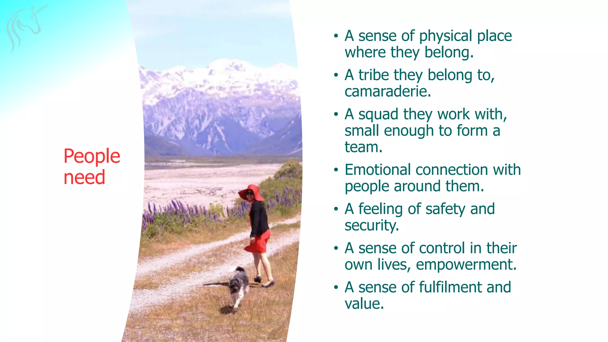 People
need
• A sense of physical place
where they belong.
• A tribe they belong to,
camaraderie.
• A squad they work with,
small enough to form a
team.
• Emotional connection with
people around them.
• A feeling of safety and
security.
• A sense of control in their
own lives, empowerment.
• A sense of fulfilment and
value.
 