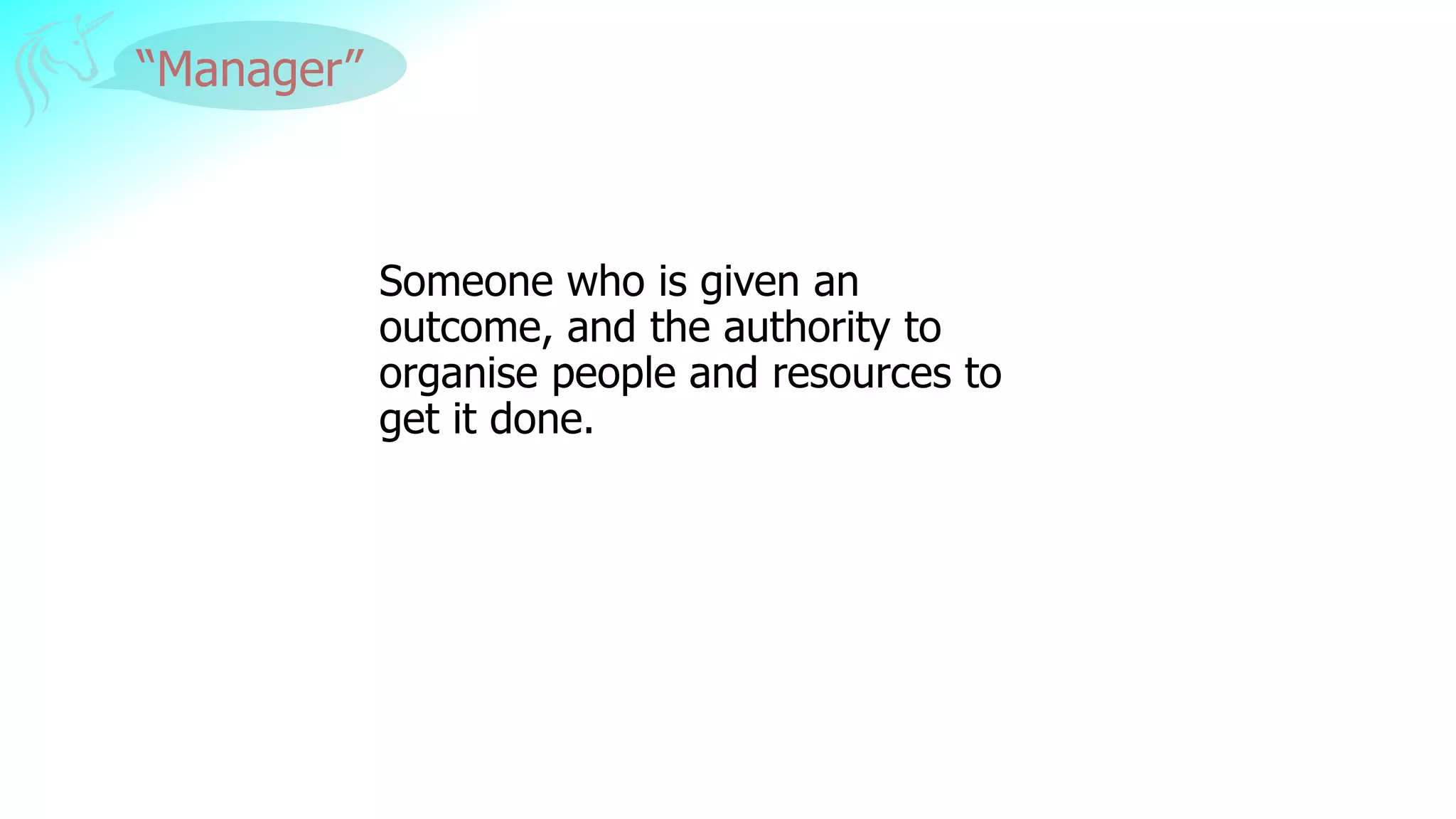 “Manager”
Someone who is given an
outcome, and the authority to
organise people and resources to
get it done.
 
