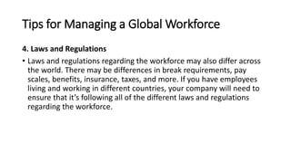 Tips for Managing a Global Workforce
4. Laws and Regulations
• Laws and regulations regarding the workforce may also differ across
the world. There may be differences in break requirements, pay
scales, benefits, insurance, taxes, and more. If you have employees
living and working in different countries, your company will need to
ensure that it’s following all of the different laws and regulations
regarding the workforce.
 