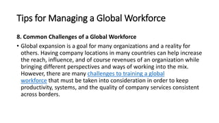 Tips for Managing a Global Workforce
8. Common Challenges of a Global Workforce
• Global expansion is a goal for many organizations and a reality for
others. Having company locations in many countries can help increase
the reach, influence, and of course revenues of an organization while
bringing different perspectives and ways of working into the mix.
However, there are many challenges to training a global
workforce that must be taken into consideration in order to keep
productivity, systems, and the quality of company services consistent
across borders.
 