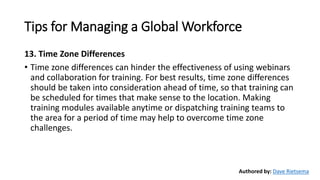 Tips for Managing a Global Workforce
13. Time Zone Differences
• Time zone differences can hinder the effectiveness of using webinars
and collaboration for training. For best results, time zone differences
should be taken into consideration ahead of time, so that training can
be scheduled for times that make sense to the location. Making
training modules available anytime or dispatching training teams to
the area for a period of time may help to overcome time zone
challenges.
Authored by: Dave Rietsema
 