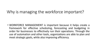 Why is managing the workforce important?
• WORKFORCE MANAGEMENT is important because it helps create a
framework for effective scheduling, forecasting and budgeting in
order for businesses to effectively run their operations. Through the
use of automation and other tools, organizations are able to plan and
meet strategic goals, while also improving efficiency.
 