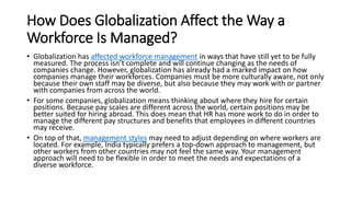 How Does Globalization Affect the Way a
Workforce Is Managed?
• Globalization has affected workforce management in ways that have still yet to be fully
measured. The process isn’t complete and will continue changing as the needs of
companies change. However, globalization has already had a marked impact on how
companies manage their workforces. Companies must be more culturally aware, not only
because their own staff may be diverse, but also because they may work with or partner
with companies from across the world.
• For some companies, globalization means thinking about where they hire for certain
positions. Because pay scales are different across the world, certain positions may be
better suited for hiring abroad. This does mean that HR has more work to do in order to
manage the different pay structures and benefits that employees in different countries
may receive.
• On top of that, management styles may need to adjust depending on where workers are
located. For example, India typically prefers a top-down approach to management, but
other workers from other countries may not feel the same way. Your management
approach will need to be flexible in order to meet the needs and expectations of a
diverse workforce.
 
