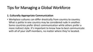 Tips for Managing a Global Workforce
1. Culturally Appropriate Communication
• Workplace cultures can differ drastically from country to country.
What is polite in one country may be considered rude in another.
Some countries prefer direct communication while others prefer a
more indirect style. It’s important to know how to best communicate
with all of your staff members, no matter where they’re located.
 