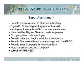 Expat Assignment
• Female executive sent to German subsidiary
• Signed U.S. employment agreement (at-will
 employment, expat benefits, noncompete clause)
• Harassed by 20 year German, male employee
• Company fires male employee
• Female quits and begins work for a competitor
• Female files sexual harassment charge with the EEOC
• Female sues Company for vacation days
• Male harasser sues the Company
• WHAT HAPPENED?
 