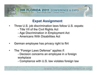 Expat Assignment
•   Three U.S. job discrimination laws follow U.S. expats:
      - Title VII of the Civil Rights Act
      - Age Discrimination in Employment Act
      - Americans With Disabilities Act

•   German employee has privacy right to flirt

•   The “Foreign Laws Defense” applies if:
      - Decision concerns an employee in a foreign
      workplace
      - Compliance with U.S. law violates foreign law
 
