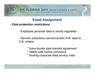 Expat Assignment
• Data protection restrictions

      - Employee personal data is strictly regulated

      - German subsidiary cannot transfer H.R. data to
      U.S. unless:

             * trans-border data transfer agreement
             * Meets safe harbor provisions
             * binding corporate data privacy rules
 