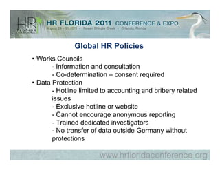 Global HR Policies
• Works Councils
       - Information and consultation
       - Co-determination – consent required
• Data Protection
       - Hotline limited to accounting and bribery related
       issues
       - Exclusive hotline or website
       - Cannot encourage anonymous reporting
       - Trained dedicated investigators
       - No transfer of data outside Germany without
       protections
 