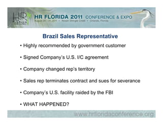 Brazil Sales Representative
• Highly recommended by government customer

• Signed Company’s U.S. I/C agreement

• Company changed rep’s territory

• Sales rep terminates contract and sues for severance

• Company’s U.S. facility raided by the FBI

• WHAT HAPPENED?
 