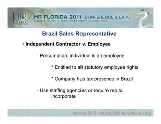 Brazil Sales Representative
• Independent Contractor v. Employee

     - Presumption: individual is an employee

           * Entitled to all statutory employee rights

           * Company has tax presence in Brazil

     - Use staffing agencies or require rep to
            incorporate
 