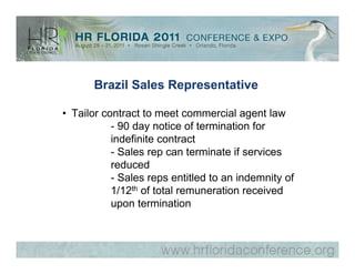Brazil Sales Representative

• Tailor contract to meet commercial agent law
           - 90 day notice of termination for
           indefinite contract
           - Sales rep can terminate if services
           reduced
           - Sales reps entitled to an indemnity of
           1/12th of total remuneration received
           upon termination
 