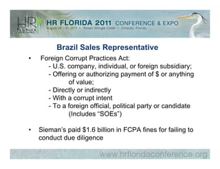 Brazil Sales Representative
•   Foreign Corrupt Practices Act:
      - U.S. company, individual, or foreign subsidiary;
      - Offering or authorizing payment of $ or anything
              of value;
      - Directly or indirectly
      - With a corrupt intent
      - To a foreign official, political party or candidate
              (Includes “SOEs”)

•   Sieman’s paid $1.6 billion in FCPA fines for failing to
    conduct due diligence
 