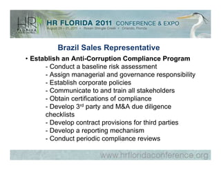Brazil Sales Representative
• Establish an Anti-Corruption Compliance Program
      - Conduct a baseline risk assessment
      - Assign managerial and governance responsibility
      - Establish corporate policies
      - Communicate to and train all stakeholders
      - Obtain certifications of compliance
      - Develop 3rd party and M&A due diligence
      checklists
      - Develop contract provisions for third parties
      - Develop a reporting mechanism
      - Conduct periodic compliance reviews
 