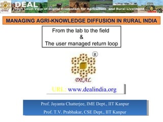 MANAGING AGRI-KNOWLEDGE DIFFUSION IN RURAL INDIA From the lab to the field  & The user managed return loop Prof. Jayanta Chatterjee, IME Dept., IIT Kanpur Prof. T.V. Prabhakar, CSE Dept., IIT Kanpur R URL:  www.dealindia.org 