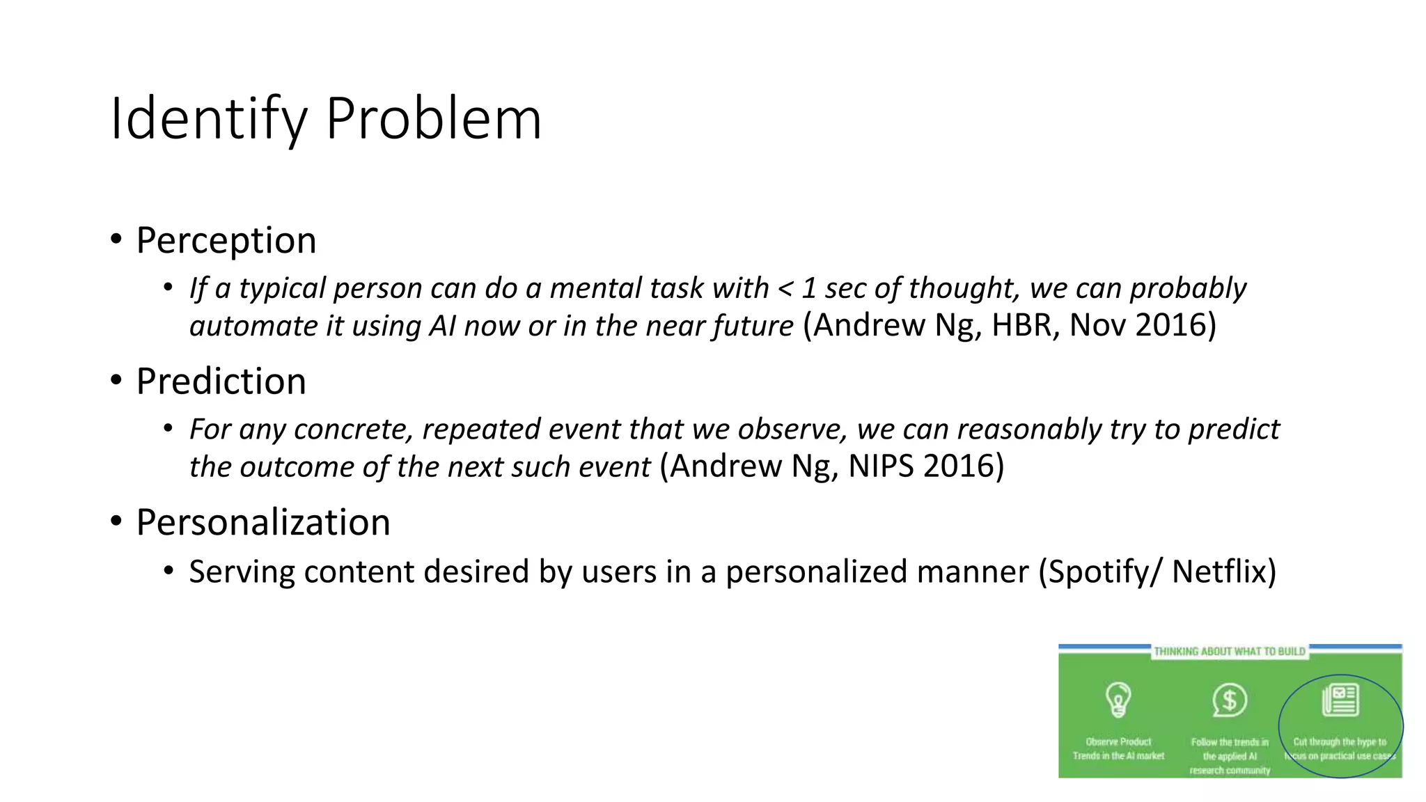 Identify Problem
• Perception
• If a typical person can do a mental task with < 1 sec of thought, we can probably
automate it using AI now or in the near future (Andrew Ng, HBR, Nov 2016)
• Prediction
• For any concrete, repeated event that we observe, we can reasonably try to predict
the outcome of the next such event (Andrew Ng, NIPS 2016)
• Personalization
• Serving content desired by users in a personalized manner (Spotify/ Netflix)
 