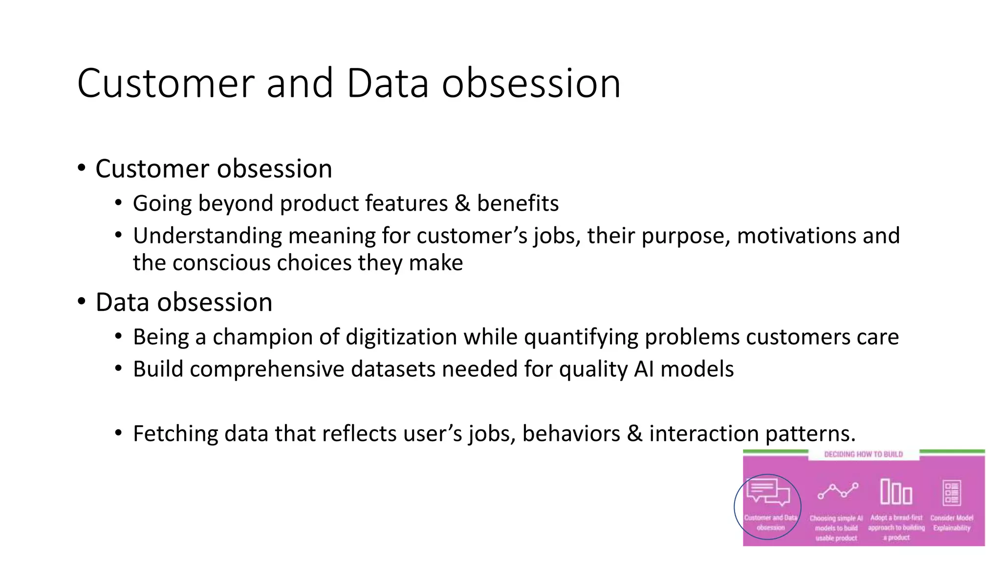 Customer and Data obsession
• Customer obsession
• Going beyond product features & benefits
• Understanding meaning for customer’s jobs, their purpose, motivations and
the conscious choices they make
• Data obsession
• Being a champion of digitization while quantifying problems customers care
• Build comprehensive datasets needed for quality AI models
• Fetching data that reflects user’s jobs, behaviors & interaction patterns.
 