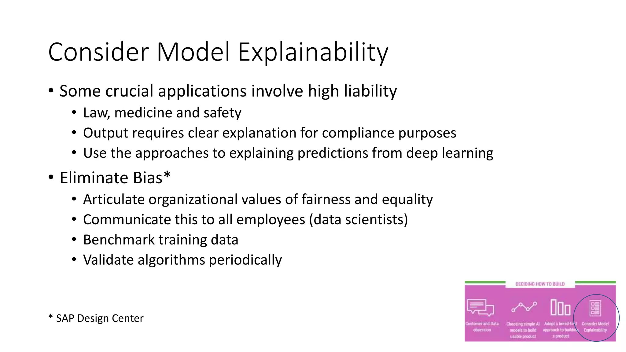 • Some crucial applications involve high liability
• Law, medicine and safety
• Output requires clear explanation for compliance purposes
• Use the approaches to explaining predictions from deep learning
• Eliminate Bias*
• Articulate organizational values of fairness and equality
• Communicate this to all employees (data scientists)
• Benchmark training data
• Validate algorithms periodically
Consider Model Explainability
* SAP Design Center
 
