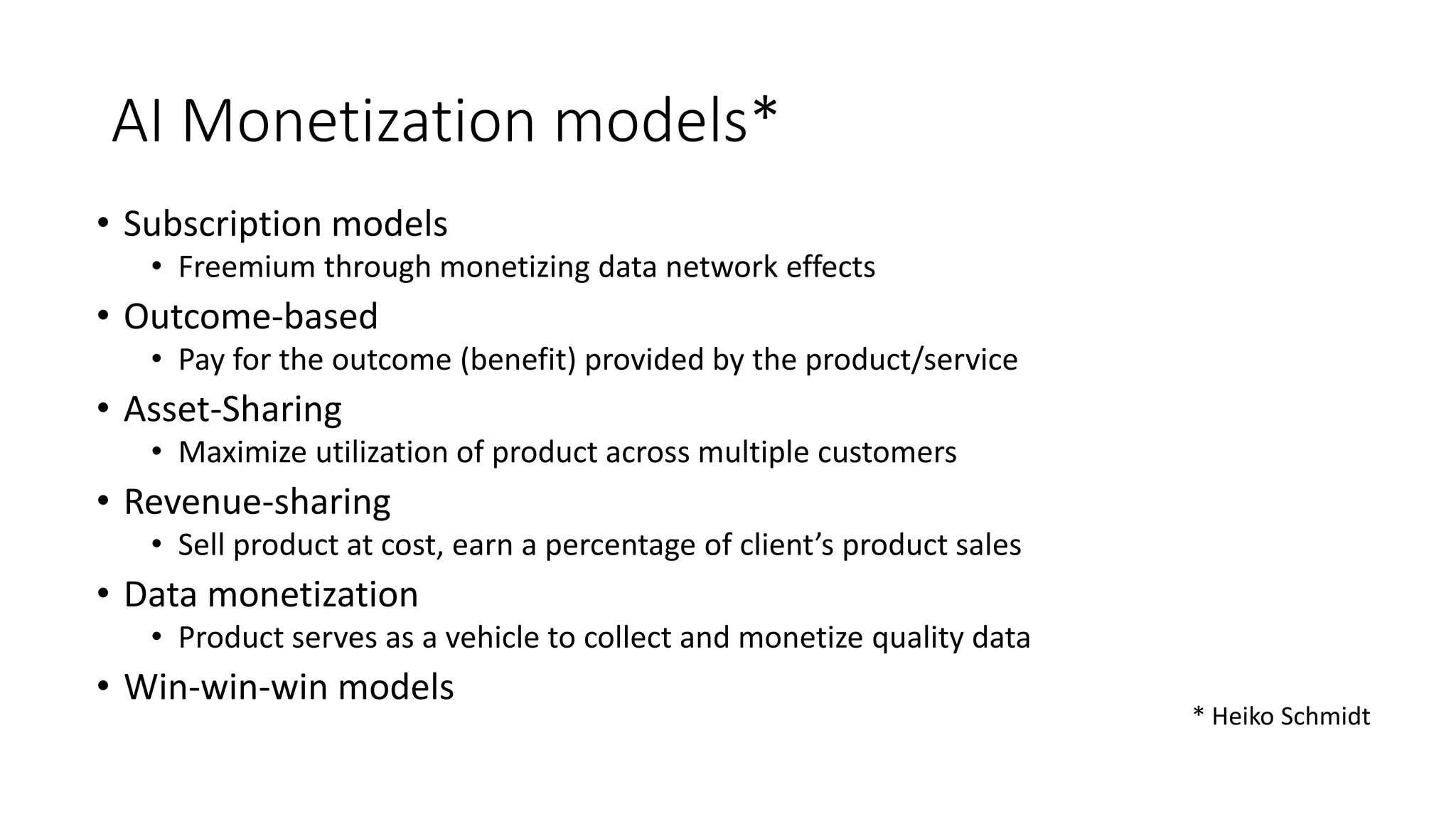AI Monetization models*
• Subscription models
• Freemium through monetizing data network effects
• Outcome-based
• Pay for the outcome (benefit) provided by the product/service
• Asset-Sharing
• Maximize utilization of product across multiple customers
• Revenue-sharing
• Sell product at cost, earn a percentage of client’s product sales
• Data monetization
• Product serves as a vehicle to collect and monetize quality data
• Win-win-win models
* Heiko Schmidt
 