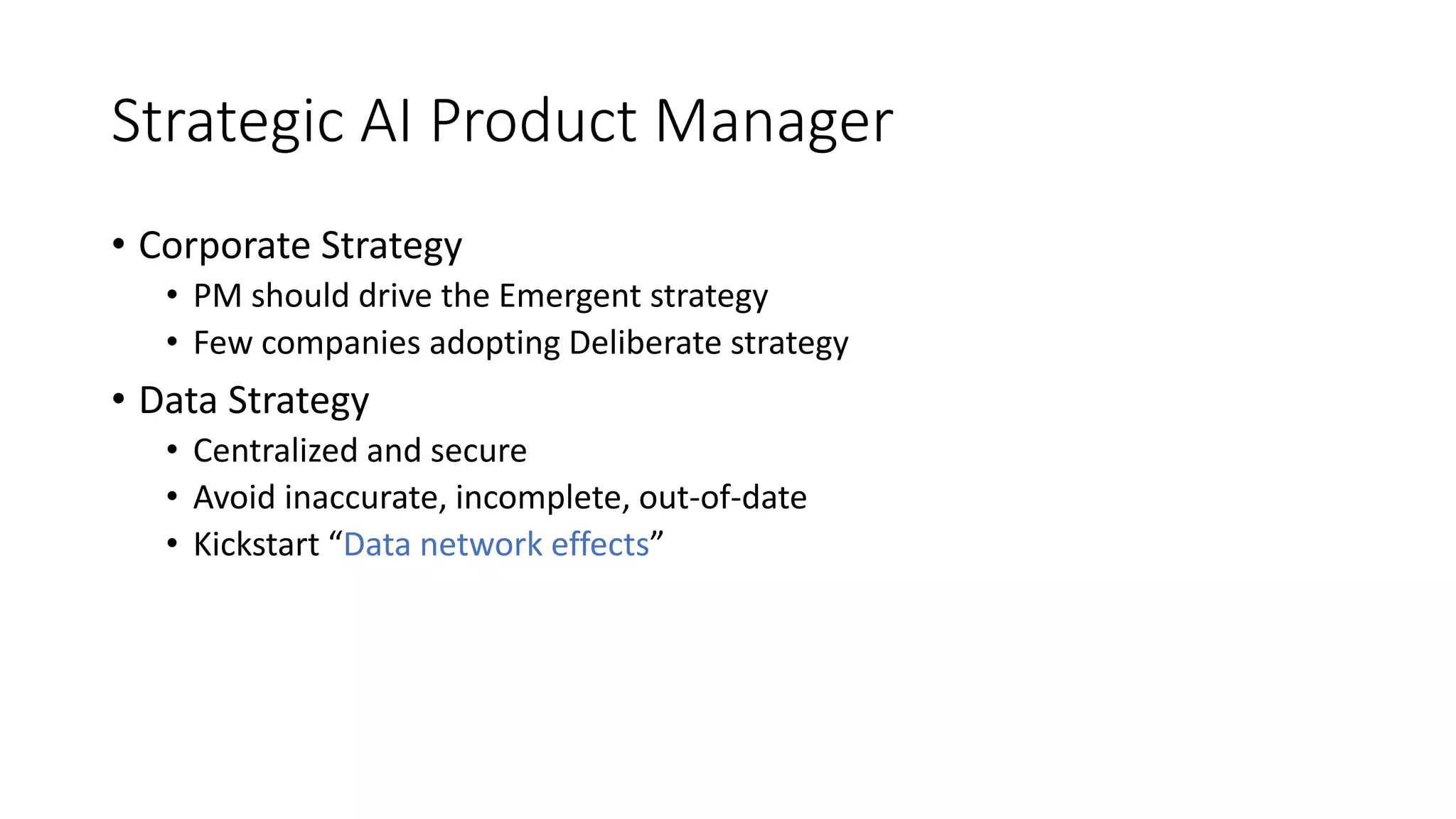 Strategic AI Product Manager
• Corporate Strategy
• PM should drive the Emergent strategy
• Few companies adopting Deliberate strategy
• Data Strategy
• Centralized and secure
• Avoid inaccurate, incomplete, out-of-date
• Kickstart “Data network effects”
 