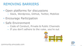 28
community.emccode.com
• Open platforms for discussions
– Slack, Wordpress, GitHub, Twitter, Mobilize
• Encourage Participation
• Safe Environment
– Code of Conduct, Private & Public Channels
– If you don’t adhere to the rules, you’re out
REMOVING BARRIERS
 