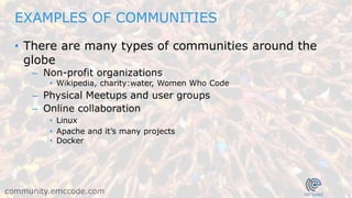 7
community.emccode.com
• There are many types of communities around the
globe
– Non-profit organizations
• Wikipedia, charity:water, Women Who Code
– Physical Meetups and user groups
– Online collaboration
• Linux
• Apache and it’s many projects
• Docker
EXAMPLES OF COMMUNITIES
 