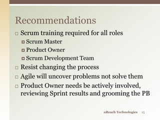  Scrum training required for all roles
 Scrum Master
 Product Owner
 Scrum Development Team
 Resist changing the process
 Agile will uncover problems not solve them
 Product Owner needs be actively involved,
reviewing Sprint results and grooming the PB
Recommendations
uReach Technologies 15
 