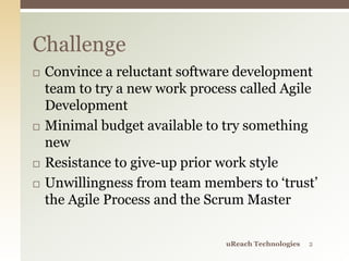  Convince a reluctant software development
team to try a new work process called Agile
Development
 Minimal budget available to try something
new
 Resistance to give-up prior work style
 Unwillingness from team members to ‘trust’
the Agile Process and the Scrum Master
Challenge
uReach Technologies 2
 