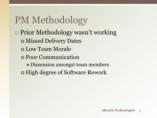  Prior Methodology wasn’t working
 Missed Delivery Dates
 Low Team Morale
 Poor Communication
 Dissension amongst team members
 High degree of Software Rework
PM Methodology
uReach Technologies 3
 