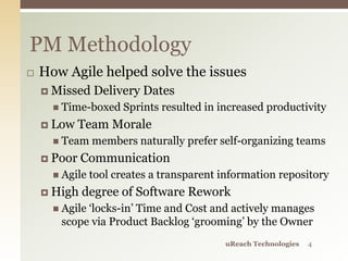  How Agile helped solve the issues
 Missed Delivery Dates
 Time-boxed Sprints resulted in increased productivity
 Low Team Morale
 Team members naturally prefer self-organizing teams
 Poor Communication
 Agile tool creates a transparent information repository
 High degree of Software Rework
 Agile ‘locks-in’ Time and Cost and actively manages
scope via Product Backlog ‘grooming’ by the Owner
PM Methodology
uReach Technologies 4
 