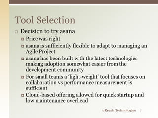  Decision to try asana
 Price was right
 asana is sufficiently flexible to adapt to managing an
Agile Project
 asana has been built with the latest technologies
making adoption somewhat easier from the
development community
 For small teams a ‘light-weight’ tool that focuses on
collaboration vs performance measurement is
sufficient
 Cloud-based offering allowed for quick startup and
low maintenance overhead
Tool Selection
uReach Technologies 7
 