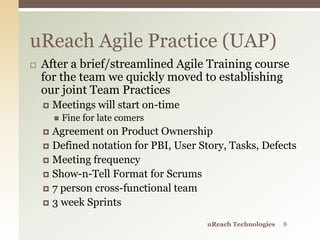  After a brief/streamlined Agile Training course
for the team we quickly moved to establishing
our joint Team Practices
 Meetings will start on-time
 Fine for late comers
 Agreement on Product Ownership
 Defined notation for PBI, User Story, Tasks, Defects
 Meeting frequency
 Show-n-Tell Format for Scrums
 7 person cross-functional team
 3 week Sprints
uReach Agile Practice (UAP)
uReach Technologies 8
 