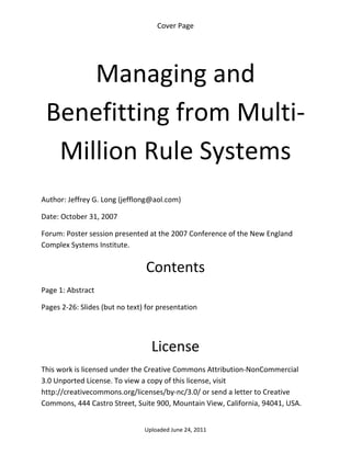 Cover Page 

 




        Managing and 
    Benefitting from Multi‐
     Million Rule Systems 
 

Author: Jeffrey G. Long (jefflong@aol.com) 

Date: October 31, 2007 

Forum: Poster session presented at the 2007 Conference of the New England 
Complex Systems Institute.


                                 Contents 
Page 1: Abstract 

Pages 2‐26: Slides (but no text) for presentation 

 


                                  License 
This work is licensed under the Creative Commons Attribution‐NonCommercial 
3.0 Unported License. To view a copy of this license, visit 
http://creativecommons.org/licenses/by‐nc/3.0/ or send a letter to Creative 
Commons, 444 Castro Street, Suite 900, Mountain View, California, 94041, USA. 


                                Uploaded June 24, 2011 
 