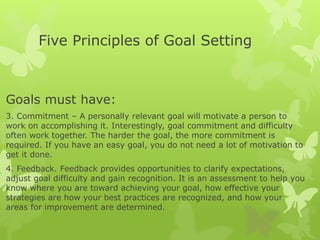 Five Principles of Goal Setting
Goals must have:
3. Commitment – A personally relevant goal will motivate a person to
work on accomplishing it. Interestingly, goal commitment and difficulty
often work together. The harder the goal, the more commitment is
required. If you have an easy goal, you do not need a lot of motivation to
get it done.
4. Feedback. Feedback provides opportunities to clarify expectations,
adjust goal difficulty and gain recognition. It is an assessment to help you
know where you are toward achieving your goal, how effective your
strategies are how your best practices are recognized, and how your
areas for improvement are determined.
 