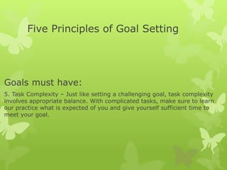 Five Principles of Goal Setting
Goals must have:
5. Task Complexity – Just like setting a challenging goal, task complexity
involves appropriate balance. With complicated tasks, make sure to learn
our practice what is expected of you and give yourself sufficient time to
meet your goal.
 