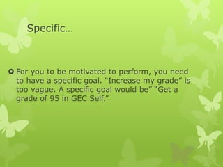 Specific…
 For you to be motivated to perform, you need
to have a specific goal. “Increase my grade” is
too vague. A specific goal would be” “Get a
grade of 95 in GEC Self.”
 