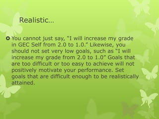 Realistic…
 You cannot just say, “I will increase my grade
in GEC Self from 2.0 to 1.0.” Likewise, you
should not set very low goals, such as “I will
increase my grade from 2.0 to 1.0” Goals that
are too difficult or too easy to achieve will not
positively motivate your performance. Set
goals that are difficult enough to be realistically
attained.
 