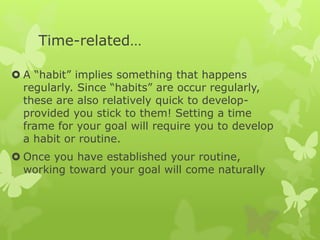 Time-related…
 A “habit” implies something that happens
regularly. Since “habits” are occur regularly,
these are also relatively quick to develop-
provided you stick to them! Setting a time
frame for your goal will require you to develop
a habit or routine.
 Once you have established your routine,
working toward your goal will come naturally
 