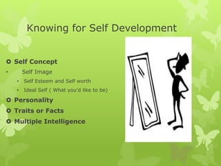 Knowing for Self Development
 Self Concept
• Self Image
• Self Esteem and Self worth
• Ideal Self ( What you’d like to be)
 Personality
 Traits or Facts
 Multiple Intelligence
 