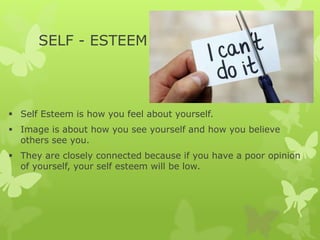 SELF - ESTEEM
 Self Esteem is how you feel about yourself.
 Image is about how you see yourself and how you believe
others see you.
 They are closely connected because if you have a poor opinion
of yourself, your self esteem will be low.
 