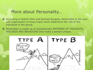 More about Personality…
 According to Robert Park and Earnest Burgess, Personality is the sum
and organization of those traits which determine the role of the
individual in the group.
 Personality is made up of characteristic PATTERNS OF THOUGHTS,
FEELINGS AND BEHAVIORS that make a person unique.
 