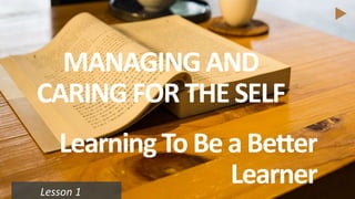 Lesson 1
LearningTo Be a Better
Learner
MANAGING AND
CARING FOR THE SELF
 
