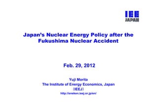 Japan’s Nuclear Energy Policy after the
    Fukushima Nuclear Accident



                  Feb. 29, 2012
                         ,

                       Yuji Morita
      The Institute of Energy Economics, Japan
                        （IEEJ）
                http://eneken.ieej.or.jp/en/
 