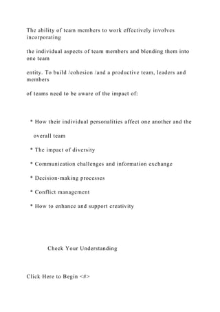 The ability of team members to work effectively involves
incorporating
the individual aspects of team members and blending them into
one team
entity. To build /cohesion /and a productive team, leaders and
members
of teams need to be aware of the impact of:
* How their individual personalities affect one another and the
overall team
* The impact of diversity
* Communication challenges and information exchange
* Decision-making processes
* Conflict management
* How to enhance and support creativity
Check Your Understanding
Click Here to Begin <#>
 