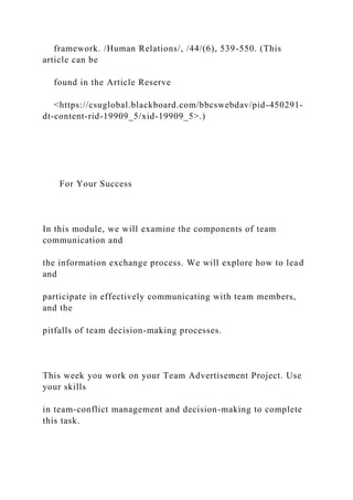 framework. /Human Relations/, /44/(6), 539-550. (This
article can be
found in the Article Reserve
<https://csuglobal.blackboard.com/bbcswebdav/pid-450291-
dt-content-rid-19909_5/xid-19909_5>.)
For Your Success
In this module, we will examine the components of team
communication and
the information exchange process. We will explore how to lead
and
participate in effectively communicating with team members,
and the
pitfalls of team decision-making processes.
This week you work on your Team Advertisement Project. Use
your skills
in team-conflict management and decision-making to complete
this task.
 