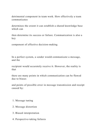 detrimental component in team work. How effectively a team
communicates
determines the extent it can establish a shared knowledge base
which can
then determine its success or failure. Communication is also a
key
component of effective decision-making.
In a perfect system, a sender would communicate a message,
and the
recipient would accurately receive it. However, the reality is
that
there are many points in which communication can be flawed
due to biases
and points of possible error in message transmission and receipt
caused by:
1. Message tuning
2. Message distortion
3. Biased interpretation
4. Perspective-taking failures
 