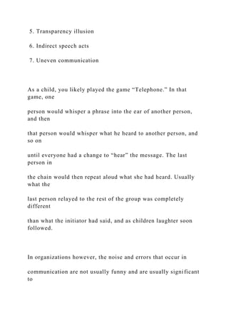 5. Transparency illusion
6. Indirect speech acts
7. Uneven communication
As a child, you likely played the game “Telephone.” In that
game, one
person would whisper a phrase into the ear of another person,
and then
that person would whisper what he heard to another person, and
so on
until everyone had a change to “hear” the message. The last
person in
the chain would then repeat aloud what she had heard. Usually
what the
last person relayed to the rest of the group was completely
different
than what the initiator had said, and as children laughter soon
followed.
In organizations however, the noise and errors that occur in
communication are not usually funny and are usually significant
to
 